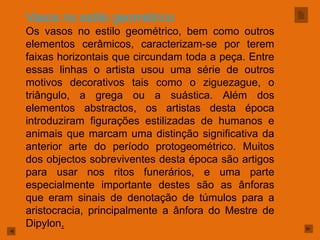 Vasos no estilo geométrico
Os vasos no estilo geométrico, bem como outros
elementos cerâmicos, caracterizam-se por terem
faixas horizontais que circundam toda a peça. Entre
essas linhas o artista usou uma série de outros
motivos decorativos tais como o ziguezague, o
triângulo, a grega ou a suástica. Além dos
elementos abstractos, os artistas desta época
introduziram figurações estilizadas de humanos e
animais que marcam uma distinção significativa da
anterior arte do período protogeométrico. Muitos
dos objectos sobreviventes desta época são artigos
para usar nos ritos funerários, e uma parte
especialmente importante destes são as ânforas
que eram sinais de denotação de túmulos para a
aristocracia, principalmente a ânfora do Mestre de
Dipylon.
 
