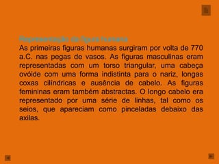 Representação da figura humana
As primeiras figuras humanas surgiram por volta de 770
a.C. nas pegas de vasos. As figuras masculinas eram
representadas com um torso triangular, uma cabeça
ovóide com uma forma indistinta para o nariz, longas
coxas cilíndricas e ausência de cabelo. As figuras
femininas eram também abstractas. O longo cabelo era
representado por uma série de linhas, tal como os
seios, que apareciam como pinceladas debaixo das
axilas.
 