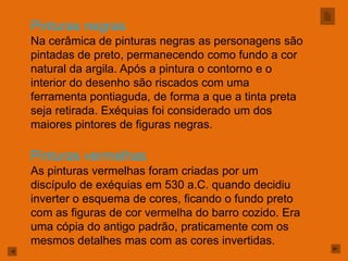 Pinturas negras
Na cerâmica de pinturas negras as personagens são
pintadas de preto, permanecendo como fundo a cor
natural da argila. Após a pintura o contorno e o
interior do desenho são riscados com uma
ferramenta pontiaguda, de forma a que a tinta preta
seja retirada. Exéquias foi considerado um dos
maiores pintores de figuras negras.

Pinturas vermelhas
As pinturas vermelhas foram criadas por um
discípulo de exéquias em 530 a.C. quando decidiu
inverter o esquema de cores, ficando o fundo preto
com as figuras de cor vermelha do barro cozido. Era
uma cópia do antigo padrão, praticamente com os
mesmos detalhes mas com as cores invertidas.
 