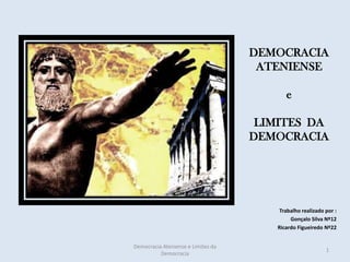 DEMOCRACIA
                                     ATENIENSE

                                          e

                                     LIMITES DA
                                    DEMOCRACIA




                                        Trabalho realizado por :
                                            Gonçalo Silva Nº12
                                       Ricardo Figueiredo Nº22


Democracia Ateniense e Limites da
                                                           1
          Democracia
 