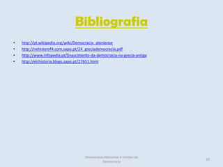 Bibliografia
•   http://pt.wikipedia.org/wiki/Democracia_ateniense
•   http://nehistemf4.com.sapo.pt/24_greciademocracia.pdf
•   http://www.infopedia.pt/$nascimento-da-democracia-na-grecia-antiga
•   http://elchistoria.blogs.sapo.pt/27651.html




                                     Democracia Ateniense e Limites da
                                                                         20
                                               Democracia
 