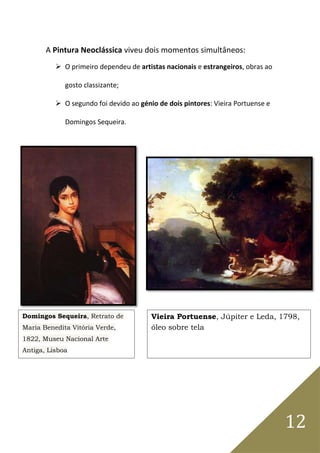 12
A Pintura Neoclássica viveu dois momentos simultâneos:
 O primeiro dependeu de artistas nacionais e estrangeiros, obras ao
gosto classizante;
 O segundo foi devido ao génio de dois pintores: Vieira Portuense e
Domingos Sequeira.
Domingos Sequeira, Retrato de
Maria Benedita Vitória Verde,
1822, Museu Nacional Arte
Antiga, Lisboa
Vieira Portuense, Júpiter e Leda, 1798,
óleo sobre tela
 