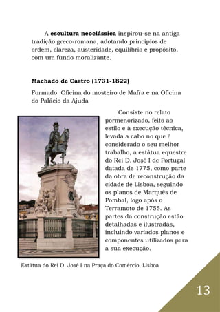 13
A escultura neoclássica inspirou-se na antiga
tradição greco-romana, adotando princípios de
ordem, clareza, austeridade, equilíbrio e propósito,
com um fundo moralizante.
Machado de Castro (1731-1822)
Formado: Oficina do mosteiro de Mafra e na Oficina
do Palácio da Ajuda
Consiste no relato
pormenorizado, feito ao
estilo e à execução técnica,
levada a cabo no que é
considerado o seu melhor
trabalho, a estátua equestre
do Rei D. José I de Portugal
datada de 1775, como parte
da obra de reconstrução da
cidade de Lisboa, seguindo
os planos de Marquês de
Pombal, logo após o
Terramoto de 1755. As
partes da construção estão
detalhadas e ilustradas,
incluindo variados planos e
componentes utilizados para
a sua execução.
Estátua do Rei D. José I na Praça do Comércio, Lisboa
 