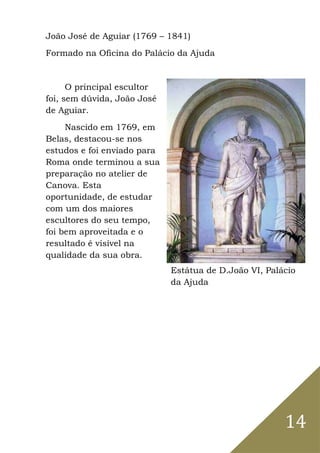 14
João José de Aguiar (1769 – 1841)
Formado na Oficina do Palácio da Ajuda
O principal escultor
foi, sem dúvida, João José
de Aguiar.
Nascido em 1769, em
Belas, destacou-se nos
estudos e foi enviado para
Roma onde terminou a sua
preparação no atelier de
Canova. Esta
oportunidade, de estudar
com um dos maiores
escultores do seu tempo,
foi bem aproveitada e o
resultado é visível na
qualidade da sua obra.
Estátua de D.João VI, Palácio
da Ajuda
 