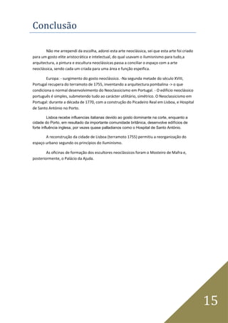 15
Conclusão
Não me arrependi da escolha, adorei esta arte neoclássica, sei que esta arte foi criado
para um gosto elite aristocrática e intelectual, do qual usavam o ilumisnismo para tudo,a
arquitectura, a pintura e escultura neoclássicas passa a conciliar o espaço com a arte
neoclássica, sendo cada um criada para uma área e função espeifica.
Europa: - surgimento do gosto neoclássico. -Na segunda metade do século XVIII,
Portugal recupera do terramoto de 1755, inventando a arquitectura pombalina -> o que
condiciona o normal desenvolvimento do Neoclassicismo em Portugal. - O edifício neoclássico
português é simples, submetendo tudo ao carácter utilitário, simétrico. O Neoclassicismo em
Portugal: durante a década de 1770, com a construção do Picadeiro Real em Lisboa, e Hospital
de Santo António no Porto.
Lisboa recebe influencias italianas devido ao gosto dominante na corte, enquanto a
cidade do Porto, em resultado da importante comunidade britânica, desenvolve edifícios de
forte influência inglesa, por vezes quase palladianos como o Hospital de Santo António.
A reconstrução da cidade de Lisboa (terramoto 1755) permitiu a reorganização do
espaço urbano segundo os princípios do Iluminismo.
As oﬁcinas de formação dos escultores neoclássicos foram o Mosteiro de Mafra e,
posteriormente, o Palácio da Ajuda.
 