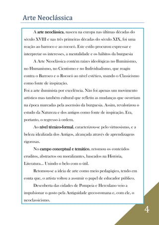 4
Arte Neoclássica
A arte neoclássica, nasceu na europa nas últimas décadas do
século XVIII e nas três primeiras décadas do século XIX, foi uma
reação ao barroco e ao rococó. Este estilo procurou expressar e
interpretar os interesses, a mentalidade e os hábitos da burguesia
A Arte Neoclássica contém raízes ideológicas no Iluminismo,
no Humanismo, no Cientismo e no Individualismo, que reagiu
contra o Barroco e o Rococó ao nível estético, usando o Classicismo
como fonte de inspiração.
Foi a arte iluminista por excelência. Não foi apenas um movimento
artístico mas também cultural que refletiu as mudanças que ocorriam
na época marcadas pela ascensão da burguesia. Assim, revalorizou o
estudo da Natureza e dos antigos como fonte de inspiração. Era,
portanto, o regresso à ordem.
Ao nível técnico-formal, caracterizou-se pelo virtuosismo, e a
beleza idealizada dos Antigos, alcançada através de aprendizagens
rigorosas.
No campo conceptual e temático, retomou os conteúdos
eruditos, abstractos ou moralizantes, baseados na História,
Literatura... Unindo o belo com o útil.
Retomou-se a ideia de arte como meio pedagógico, tendo em
conta que, o artista voltou a assumir o papel de educador público.
Descoberta das cidades de Pompeia e Herculano veio a
impulsionar o gosto pela Antiguidade greco-romana e, com ele, o
neoclassicismo.
 