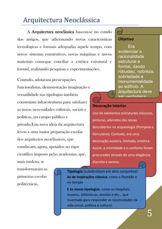 5
Arquitectura Neoclássica
A Arquitectura neoclássica baseou-se no estudo
dos antigos, que adicionando novas características
tecnológicas e formais adequadas àquele tempo, com
novos sistemas construtivos, novas máquinas e novos
materiais consegue conciliar a estética estrutural e
formal, realizando pesquisas e experimentações.
Contudo, adotaram preocupações
funcionalistas, demonstração imaginação e
versatilidade nas tipologias também
construíam infraestruturas para satisfazer
as novas necessidades culturais, sociais e
políticas, no campo público e
privado.Esta nova ideia da arquitectura
levou a uma maior preparação escolar
dos arquitectos neoclássicos, que
estudavam, agora, apoiados no rigor
científico imposto pelas academias, que,
mais tardem, se
transformaram as
primeiras escolas
politécnicas.
Decoração Interior
Uso de elementos estruturais clássicos,
pinturas, advindos das novas
descobertas na arqueologia (Pompeia e
Herculano). Contudo, era uma
decoração austera, limitada, estática.
Assim, a intimidade e o conforto foram
procurados através de uma elegância
discreta e serena.
Tipologia (subdividiam em dois conjuntos):
As de inspirações clássica, como o Panteão e
no templo
E as novas tipologias, como os hospitais,
museus, bibliotecas, escolas e etc… que
inventada para responder as necessidades da
vida social, politica e cultural.
Objetivo
Era
evidenciar a
racionalidade
estrutural e
formal, dando
robustez, nobreza,
sobriedade e
monumentalidade
ao edifício. A
arquitectura deve
ser verdadeira,
isto é, exprimir
claramente, do
exterior, do
exterior, a sua
organização
interior.
 