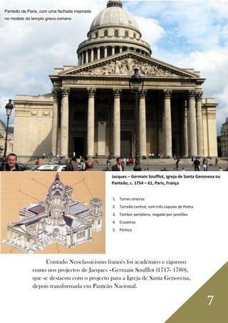 7
1. Torres sineiras
2. Torreão central, com três cúpulas de Pedra
3. Tambor períptero, rasgado por janelões
4. Cruzeiros
5. Pórtico
Contudo Neoclassicismo francês foi académico e rigoroso
como nos projectos de Jacques –Germain Soufflot (1717- 1780),
que se destacou com o projecto para a Igreja de Santa Genovena,
depois transformada em Panteão Nacional.
Jacques – Germain Soufflot, Igreja de Santa Genoveva ou
Panteão, c. 1754 – 61, Paris, França
Panteão de Paris, com uma fachada inspirada
no modelo do templo greco-romano
 