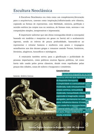 8
Escultura Neoclássica
A Escultura Neoclássica era vista como um complemento/decoração
para a arquitectura, usavam como inspiração/influênciasda arte clássica,
copiando as formas de representar, com fidelidade, minúcia, perfeição e
sentido estético (os corpos nus ou seminus, de formas reais, serenas e em
composições simples, inexpressivos e impessoais).
É importante salientar que são obras conseguidas desde a concepção(
baseado em modelos e maquetas em gesso ou barro) até o acabamento
rigoroso, sendo os relevos de pouca profundidade, baseando-se ao
representar e retratar homens e mulheres com poses e roupagens
semelhantes aos dos deuses gregos e romanos usando Temas, históricos,
literários, alegóricos, honoríficos e mitológicos.
A estatuária também serviu para a glorificação e publicidade de
pessoas importantes, como políticos eoutras figuras públicas, tal como
havia sido usada pelos povos clássicos, donde eram espelhadas pelas
praças das cidades, casas de nobres e burgueses e cemitérios.
Autores: António Canova
Características:
A escultura enquadra-se no tema
histórico uma vez que representa a irmã
de Napoleão Bonaparte.
A simplicidade e a sensualidade subtil e
moderada, tudo virtuosamente polido,
corpos seminus, sensualidade
moderada, tranquilidade clássica sem
expressão e imaginação, corpos
alongados, pormenores no cabelo e no
pano -influência clássica. O material
mais usado foi o mármore branco
(material eleito para dos clássicos) por
ser puro, limpo e brilhante e, em menor
escala, o bronze.
Canova, Paulina Borghese ou Bonaparte, 1804 -08, mármore
 
