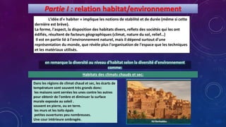 Partie I : relation habitat/environnement
L'idée d'« habiter » implique les notions de stabilité et de durée (même si cette
dernière est brève).
La forme, l'aspect, la disposition des habitats divers, reflets des sociétés qui les ont
édifiés, résultent de facteurs géographiques (climat, nature du sol, relief…)
Il est en partie lié à l'environnement naturel, mais il dépend surtout d'une
représentation du monde, que révèle plus l'organisation de l'espace que les techniques
et les matériaux utilisés.
en remarque la diversité au niveau d'habitat selon la diversité d'environnement
comme:
Habitats des climats chauds et sec:
Dans les régions de climat chaud et sec, les écarts de
température sont souvent très grands donc:
les maisons sont serrées les unes contre les autres
pour obtenir de l'ombre et diminuer la surface
murale exposée au soleil .
souvent en pierre, ou en terre.
les murs et les toits épais
petites ouvertures peu nombreuses.
Une cour intérieure ombragée.
 