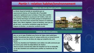 Partie I : relation habitat/environnement
Habitats des climats chauds et humide:
Le climat chaud et humide se caractérise par un
rayonnement intense, et l'inconfort dû à l'humidité
augmente rapidement avec la chaleur. Il faut donc ventiler
au maximum l’habitat et se procurer de l'ombre, mais une
forte inertie thermique est inutile puisque la température
varie peu. On trouve alors souvent des maisons en matériaux
légers, bois, fibres végétales, roseau et bambou, avec peu ou
pas de murs ; une bonne ventilation exige des formes
longues et étroites ; un plancher surélevé et aéré
Habitats des climats polaires:
dans ce cas le type d'habitat sous forme de l'igloo, demi-sphérique,
facilite l'écoulement des vents vil 'unique entrée est un tunnel incurvé.
protégé par un mur bas de blocs de neige qui empêche des vent.
olents.
-Toutes les chambres de l'habitation sont reliées à la salle commune par
un tunnel, pour éviter les déperditions de chaleur.
-Dans le tunnel s'ouvrent des salles de transition où l'air se réchauffe.
Le sol des chambres est surélevé pour profiter au maximum de l'air
chaud.
 