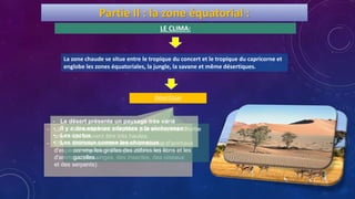 Partie II : la zone équatorial :
LE CLIMA:
La zone chaude se situe entre le tropique du concert et le tropique du capricorne et
englobe les zones équatoriales, la jungle, la savane et même désertiques.
- La chaleur et l’humidité favorisent la vie végétale et
animale.
- Elle est caractérisée par la grande diversité
d'espèces végétales (l’acajou et l’ébène) et
d'animaux (des singes, des insectes, des oiseaux
et des serpents).
- La savane est une vaste plaine couverte d’herbe
qui peuvent être très hautes.
- Dans la savane habitent beaucoup d'animaux
comme les girafes des zèbres les lions et les
gazelles.
- Le désert présente un paysage très varié
- Il y a des espèces adaptées a la sècheresse :
• Les cactus
• Les animaux comme les chameaux
la jungleLa savaneDésertique
 