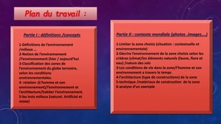 Plan du travail :
Partie I : définitions /concepts
1-Définitions de l’environnement
/milieux …
2-Notion de l’environnement
/l’environnement (hier / aujourd’hui
3-Classification des zones de
l’environnement du globe terrestre,
selon les conditions
environnementales.
4- relation :(L’homme et son
environnement)/l’environnement et
l’architecture/habiter l’environnement.
5-les trois milieux (naturel. Artificiel et
mixte)
Partie II : contexte mondiale (photos .images….)
1-Limiter la zone choisis (situation : contextuelle et
environnementale)
2-Décrire l’environnement de la zone choisis selon les
critères (climat/les éléments naturels (faune, flore et
eau) /nature des sols
3-Les conditions de vie dans la zone/l’homme et son
environnement a travers le temps
4-l’architecture (type de constructions) de la zone
5-technique /matériaux de construction de la zone
6-analyse d’un exemple
 