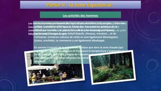 Partie II : la zone équatorial :
Les hommes pratiquent essentiellement la culture vivrière (tubercules) et de rente
(cacao, café, palmier à huile, hévéas, bananes). Ces activités principales sont
complétées par la chasse, la pêche, la cueillette, le ramassage et l'élevage du petit
bétail et la sculpture (artisanat).
Ici les hommes pratiquent de l'agriculture céréalière (mil, sorgho...) Dans les
vallées inondables d'Afrique et d'Asie des moussons on pratique de la
riziculture inondée. Les populations de la zone tropicale pratiquent
également l'élevage du gros bétail (bœufs, chevaux, moutons... et de
l'artisanat. Certaines cultures de rente se sont également développées
(coton, arachide). Le commerce y est également développé.
En somme il ressort de la précédente analyse que dans la zone chaude (qui
englobe les climats équatoriaux et tropicaux) la température s'augmente au
fur et à mesure que l'on s'éloigne de l'équateur alors que les précipitations
elles diminuent. Ce climat influence les activités des hommes qui s'y
adaptent.
MODE DE VIELes activités des hommes
 