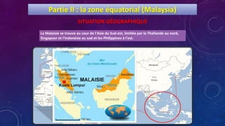 La Malaisie se trouve au cour de l'Asie du Sud-est, limitée par la Thaïlande au nord,
Singapour et l'Indonésie au sud et les Philippines à l'est.
Partie II : la zone équatorial (Malaysia)
SITUATION GÉOGRAPHIQUE
 