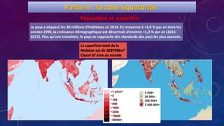 Le pays a dépassé les 30 millions d’habitants en 2014. En moyenne à +2,6 % par an dans les
années 1990, la croissance démographique est désormais d’environ +1,3 % par an (2015-
2017). Plus qu’une transition, le pays se rapproche des standards des pays les plus avancés.
Partie II : la zone équatorial :
Population et superficie
La superficie total de la
Malaisie est de 329750km²
Classé 67 éme au monde
 