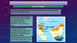 Situé près de l'équateur, le climat de la Malaisie est classé comme équatorial, étant
chaud et humide toute l'année.
Les précipitations moyennes sont de
250 centimètres (98 pouces) par an.
La température moyenne est de 27 °
C (80,6 ° F).
Le changement climatique est
susceptible d'avoir un effet
significatif sur la Malaisie,
les niveaux et les précipitations,
augmentant les risques
d'inondation et conduisant à de
grandes sécheresses.
Partie II : équatorial :
climat de la Malaisie
Les côtes ont un climat ensoleillé,
avec des températures comprises
entre 23C) et 32C et des
précipitations allant de 10
centimètres à 30 centimètres par
mois.
Les basses terres ont une
température similaire, mais suivent
une pluviométrie de précipitations
distinctif et montrent des niveaux
d'humidité très élevés
Les hauts plateaux sont plus frais et
plus humides et présentent une plus
grande variation de température
 