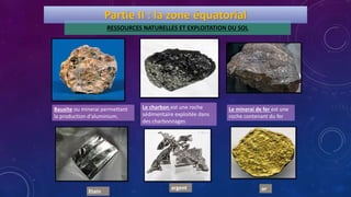 RESSOURCES NATURELLES ET EXPLOITATION DU SOL
Bauxite ou minerai permettant
la production d'aluminium.
Le charbon est une roche
sédimentaire exploitée dans
des charbonnages
Le minerai de fer est une
roche contenant du fer
orargent
Partie II : la zone équatorial
Etain
 