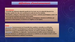 définitions d’environnement:
Selon Larousse:
- Ensemble des éléments objectifs (qualité de l'air, bruit, etc.) et subjectifs (beauté d'un
paysage, qualité d'un site, etc.) constituant le cadre de vie d'un individu.
-Atmosphère, ambiance, climat dans lequel on se trouve ; contexte psychologique, social : Un
environnement politique particulièrement hostile.
- Ensemble des éléments physiques, chimiques ou biologiques, naturels et artificiels, qui
entourent un être humain, un animal ou un végétal, ou une espèce.
Aussi:
-Au Canada, l’environnement est l’ensemble des conditions naturelles ou artificielles
(physiques, chimiques et biologiques) et culturelles (sociologiques) dans lesquelles les
organismes vivants se développent (dont l’homme, les espèces animales et végétales).
- En France, la définition s’y rapproche : l’environnement est défini comme l’ensemble des
éléments (biotiques ou abiotiques) qui entourent un individu ou une espèce et dont certains
contribuent directement à subvenir à ses besoins.
 