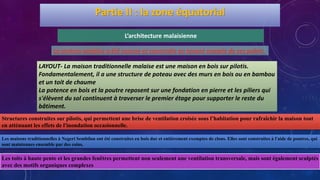 La maison malaise a été conçue et construite en tenant compte de ces points :
L’architecture malaisienne
Partie II : la zone équatorial
LAYOUT- La maison traditionnelle malaise est une maison en bois sur pilotis.
Fondamentalement, il a une structure de poteau avec des murs en bois ou en bambou
et un toit de chaume
La potence en bois et la poutre reposent sur une fondation en pierre et les piliers qui
s'élèvent du sol continuent à traverser le premier étage pour supporter le reste du
bâtiment.
Structures construites sur pilotis, qui permettent une brise de ventilation croisée sous l’habitation pour rafraîchir la maison tout
en atténuant les effets de l'inondation occasionnelle.
Les toits à haute pente et les grandes fenêtres permettent non seulement une ventilation transversale, mais sont également sculptés
avec des motifs organiques complexes
Les maisons traditionnelles à Negeri Sembilan ont été construites en bois dur et entièrement exemptes de clous. Elles sont construites à l'aide de poutres, qui
sont maintenues ensemble par des coins.
 