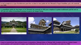 Un bel exemple de ce type d'architecture peut être vu dans le vieux palais de Seri Menanti à Negeri Sembilan, qui a été construit
vers 1905.
Le magnifique palais de cinq étages, le Sri Menanti, fut construit en 1902 pour remplacer le palais traditionnel, qui fut rasé en
1875 par des soldats britanniques pendant la guerre de Sungai Ujong.
Conçu et construit par deux artisans locaux et menuisiers, Tukang Kahar et Tukang Taib, le palais en bois ou «Istana Lama»
(ancien palais) a été construit à l'origine sans l'utilisation d'un seul clou ou vis, et l'ensemble a été achevé en 1908.
 