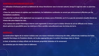 AVANTAGES D'UN PLANCHER ÉLEVÉ SONT:
• L'utilisation d'échasses permet au bâtiment de mieux fonctionner avec le terrain naturel, lorsqu'il s'agit de créer un plancher
plat.
• Dans les zones basses et sujettes aux inondations, les habitations surélevées ne seront pas sérieusement affectées par les
inondations soudaines.
• Le plancher surélevé offre également aux occupants un niveau accru d'intimité, car il n'y a pas de connexion visuelle directe au
niveau des yeux depuis les rues.
• Les niveaux de confort thermique interne sont augmentés à mesure que la chaleur directe du sol est diffusée et le niveau
élevé optimise la possibilité pour les intérieurs d'être ventilés naturellement avec les brises de terre.
MATÉRIAUX -
La construction légère de la maison malaise avec une masse minimale et beaucoup de vides, utilisant des matériaux de faible
capacité thermique et d'isolation élevée, est la plus appropriée pour le confort thermique dans le climat.
Le bois, le bambou et attap utilisés ont de bonnes propriétés isolantes et ils conservent
ou conduisez peu de chaleur dans le bâtiment.
 