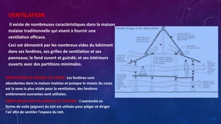 VENTILATION
Il existe de nombreuses caractéristiques dans la maison
malaise traditionnelle qui visent à fournir une
ventilation efficace.
Ceci est démontré par les nombreux vides du bâtiment
dans ses fenêtres, ses grilles de ventilation et ses
panneaux; le fond ouvert et guindé; et ses intérieurs
ouverts avec des partitions minimales.
VENTILATION AU NIVEAU DU CORPS- Les fenêtres sont
abondantes dans la maison malaise et puisque le niveau du corps
est la zone la plus vitale pour la ventilation, des fenêtres
entièrement ouvrantes sont utilisées.
VENTILATION SUR LES ESPACES DE TOITURE - L'extrémité en
forme de voile (pignon) du toit est utilisée pour piéger et diriger
l'air afin de ventiler l'espace du toit.
 