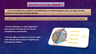 Qu’est-ce qu’un climat ?
 C’est l’ensemble des conditions atmosphériques et météorologiques dans une région donnée
pendant une période de temps donnée.
le climat s’influence par la manière dont les rayons du soleil viennent toucher la Terre.
• Près de l’équateur, le soleil apparaît le
plus souvent très haut dans le ciel, les
températures sont élevées.
• Près des pôles, au Nord et au Sud, le soleil
reste très bas dans le ciel, il n’apporte pas
beaucoup de chaleur.
 