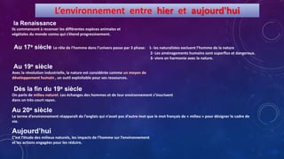 Ils commencent à recenser les différentes espèces animales et
végétales du monde connu qui s’étend progressivement.
Le rôle de l’homme dans l’univers passe par 3 phase: 1- les naturalistes excluent l’homme de la nature
2- Les aménagements humains sont superflus et dangereux.
3- vivre en harmonie avec la nature.
Avec la révolution industrielle, la nature est considérée comme
, un outil exploitable pour ses ressources.
On parle de . Les échanges des hommes et de leur environnement s’inscrivent
dans un très court rayon.
Le terme d’environnement réapparaît de l’anglais qui n’avait pas d’autre mot que le mot français de « milieu » pour désigner le cadre de
vie.
C’est l’étude des milieux naturels, les impacts de l’homme sur l’environnement
et les actions engagées pour les réduire.
L’environnement entre hier et aujourd'hui
 