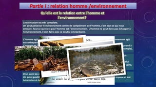 Partie I : relation homme /environnement
Qu'elle est la relation entre l'homme et
l'environnement?
Cette relation est très complexe.
On peut percevoir l'environnement comme le complément de l'Homme, c'est tout ce qui nous
entoure. Tout ce qui n'est pas l'Homme est l'environnement. L'Homme ne peut donc pas échapper à
l'environnement, il doit faire avec ce double omniprésent.
L'Homme agit sur l'environnement (utilisation des ressources naturelles) mais l'environnement agit
en contrepartie sur l'Homme (effet de la pollution sur la santé).
L'Homme et l'environnement sont donc en équilibre, c'est un équilibre dynamique, l'Homme prend à
l'environnement, et l'environnement prend à l'Homme (la matière organique des morts par exemple).
D'un point de vue extérieur, cela ressemblerait certainement à un suicide.
Un point positif est la force de l'environnement qui s'adapte aux changements que lui impose et qui
lui résistera à tout même à la disparition de l'Homme (l'inverse n'étant pas vrai).
Le problème est qu'actuellement, l'Homme prend trop, et surtout trop mal. L'Homme ne détruit
qu'une petite partie de l'environnement (qui est infiniment grand devant l'Homme) mais c'est
précisément la partie dont l'Homme à besoin pour vivre, pour survivre (l'air le plus pollué est celui
des villes les plus peuplés, la nourriture produite pour un grand nombre d'individu est la moins saine,
etc.).
 