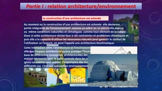 Partie I : relation architecture/environnement
la construction d’une architecture est achevée
partie intégrante de l’environnement
exposée aux conditions naturelles et climatiques
Utilisation des ressources naturelles pour garantir le
confort de l’utilisateur de l’espace
Protéger l’homme des conditions climatiques
Au moment ou la construction d’une architecture est achevée elle devienne
partie intégrante de l’environnement comme un arbre ou un pierre elle exposé
au même conditions naturelles et climatiques comme tout élément de la nature .
Donc si cette architecture résiste face à ces contraintes et problèmes climatiques et
puis elle a la capacité d’utiliser les ressources naturels pour garantir le confort de
l’utilisateur ce l’espace, on peut l’appelé une architecture bioclimatique.
Cette interaction entre l’architecture et l’environnement est issue à travers l’histoire
afin que l’espace architectural puisse protéger l’homme des conditions climatiques
base de différentes conception architecturales dont on peut citer par exemple la
maison introvertis avec le patio centrale dans les régions de climat chaud ainsi les
igloos en eskimo sans oublier l’importance des matériaux locaux utilisés dans ces
différents cas c’est une conception environnemental en architectural .
 