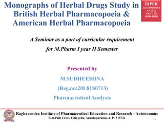 RIPER
AUTONOMOUS
NAAC &
NBA (UG)
SIRO- DSIR
Raghavendra Institute of Pharmaceutical Education and Research - Autonomous
K.R.Palli Cross, Chiyyedu, Anantapuramu, A. P- 515721 1
Monographs of Herbal Drugs Study in
British Herbal Pharmacopoeia &
American Herbal Pharmacopoeia
A Seminar as a part of curricular requirement
for M.Pharm I year II Semester
Presented by
M.SUDHEESHNA
(Reg.no:20L81S0713)
Pharmaceutical Analysis
 