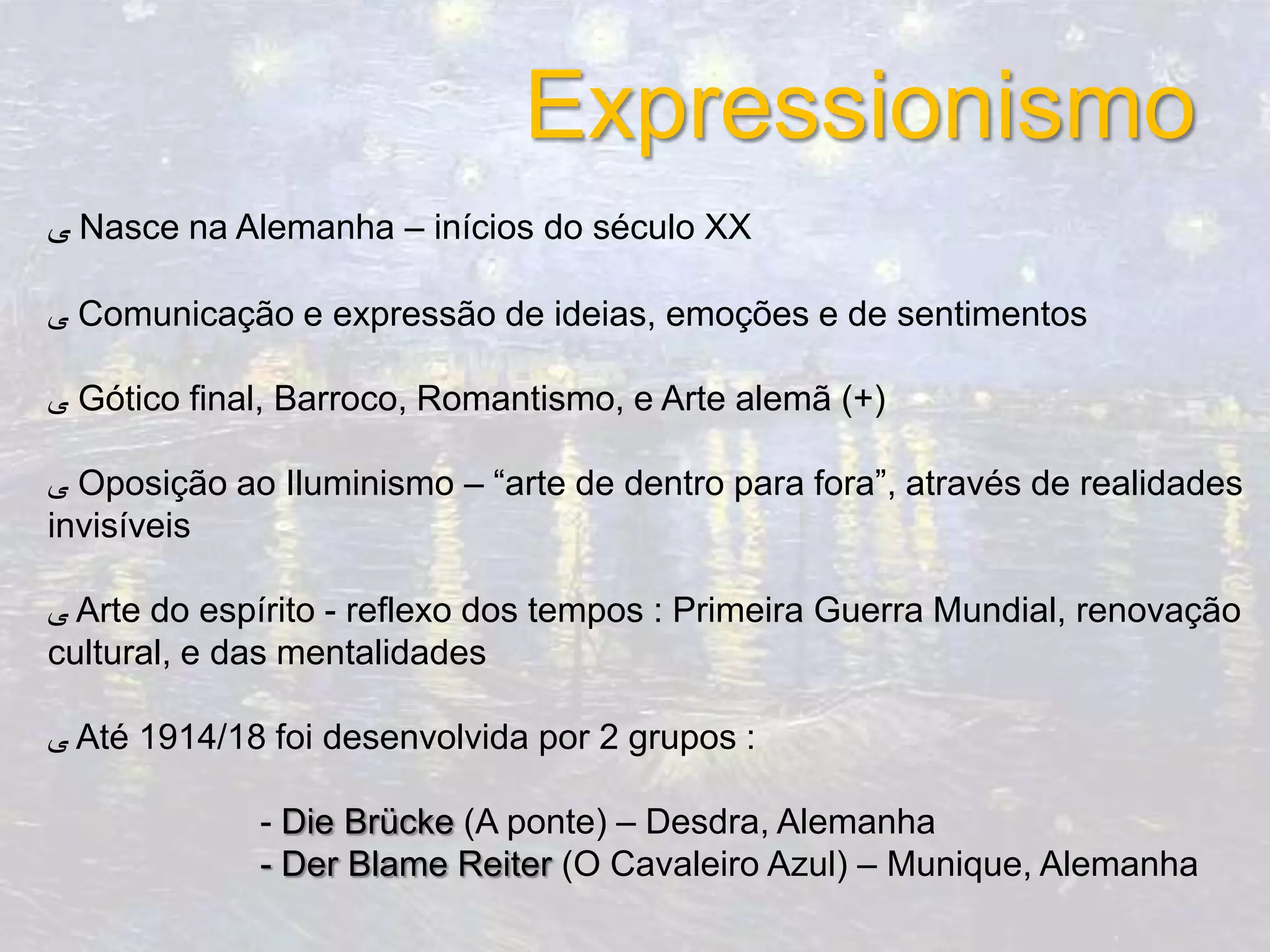 Expressionismo
‫ ﯽ‬Nasce na Alemanha – inícios do século XX

‫ ﯽ‬Comunicação e expressão de ideias, emoções e de sentimentos

‫ ﯽ‬Gótico final, Barroco, Romantismo, e Arte alemã (+)

‫ ﯽ‬Oposição ao Iluminismo – “arte de dentro para fora”, através de realidades
invisíveis

‫ ﯽ‬Arte do espírito - reflexo dos tempos : Primeira Guerra Mundial, renovação
cultural, e das mentalidades

‫ ﯽ‬Até 1914/18 foi desenvolvida por 2 grupos :

             - Die Brücke (A ponte) – Desdra, Alemanha
             - Der Blame Reiter (O Cavaleiro Azul) – Munique, Alemanha
 