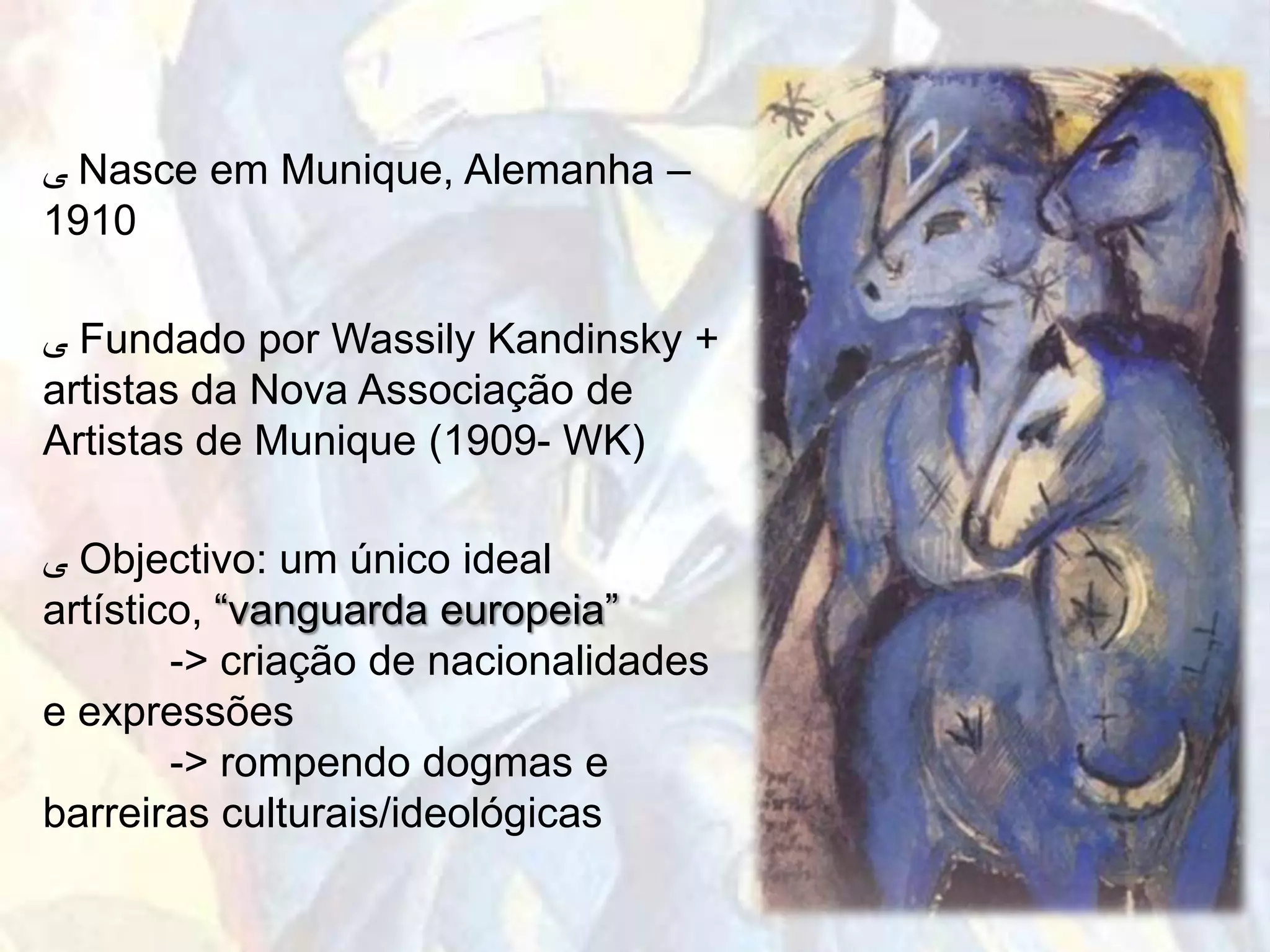 ‫ ﯽ‬Nasce em Munique, Alemanha –
1910

‫ ﯽ‬Fundado por Wassily Kandinsky +
artistas da Nova Associação de
Artistas de Munique (1909- WK)

‫ ﯽ‬Objectivo: um único ideal
artístico, “vanguarda europeia”
        -> criação de nacionalidades
e expressões
        -> rompendo dogmas e
barreiras culturais/ideológicas
 