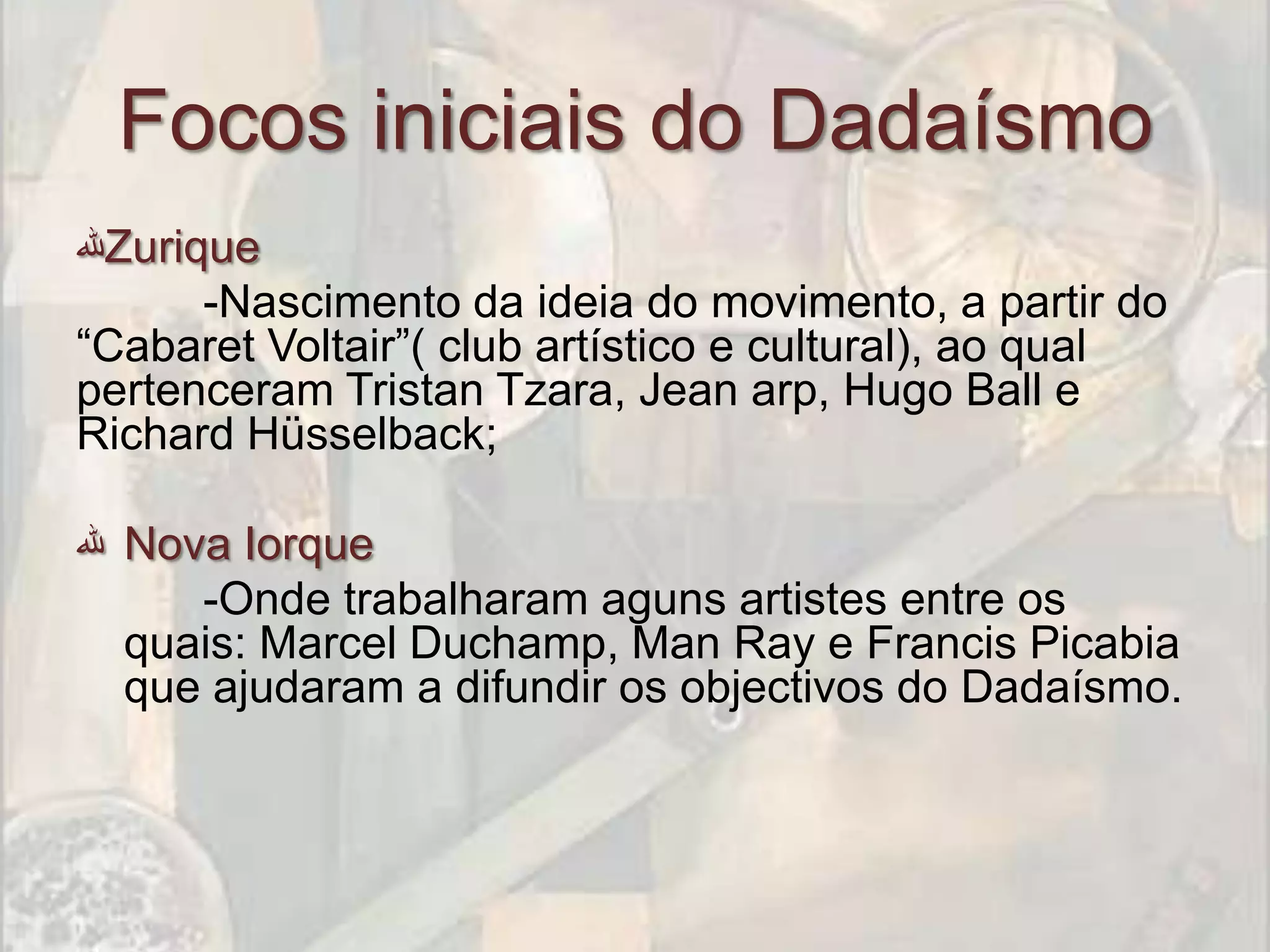 Focos iniciais do Dadaísmo
‫ﷲ‬Zurique
      -Nascimento da ideia do movimento, a partir do
“Cabaret Voltair”( club artístico e cultural), ao qual
pertenceram Tristan Tzara, Jean arp, Hugo Ball e
Richard Hüsselback;

‫ ﷲ‬Nova Iorque
     -Onde trabalharam aguns artistes entre os
  quais: Marcel Duchamp, Man Ray e Francis Picabia
  que ajudaram a difundir os objectivos do Dadaísmo.
 