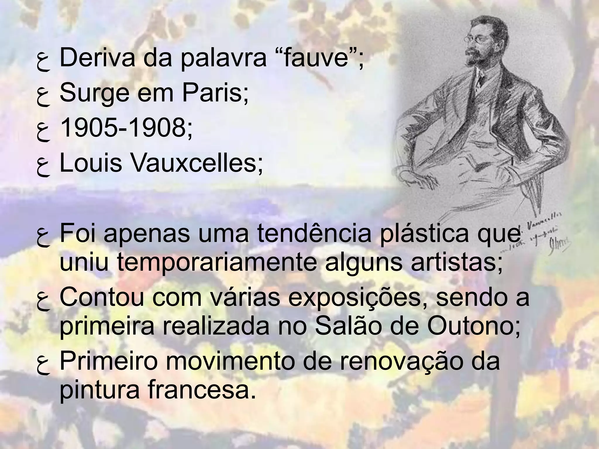 ‫ ﻉ‬Deriva da palavra “fauve”;
‫ ﻉ‬Surge em Paris;
‫;8091-5091 ﻉ‬
‫ ﻉ‬Louis Vauxcelles;

‫ ﻉ‬Foi apenas uma tendência plástica que
  uniu temporariamente alguns artistas;
‫ ﻉ‬Contou com várias exposições, sendo a
  primeira realizada no Salão de Outono;
‫ ﻉ‬Primeiro movimento de renovação da
  pintura francesa.
 