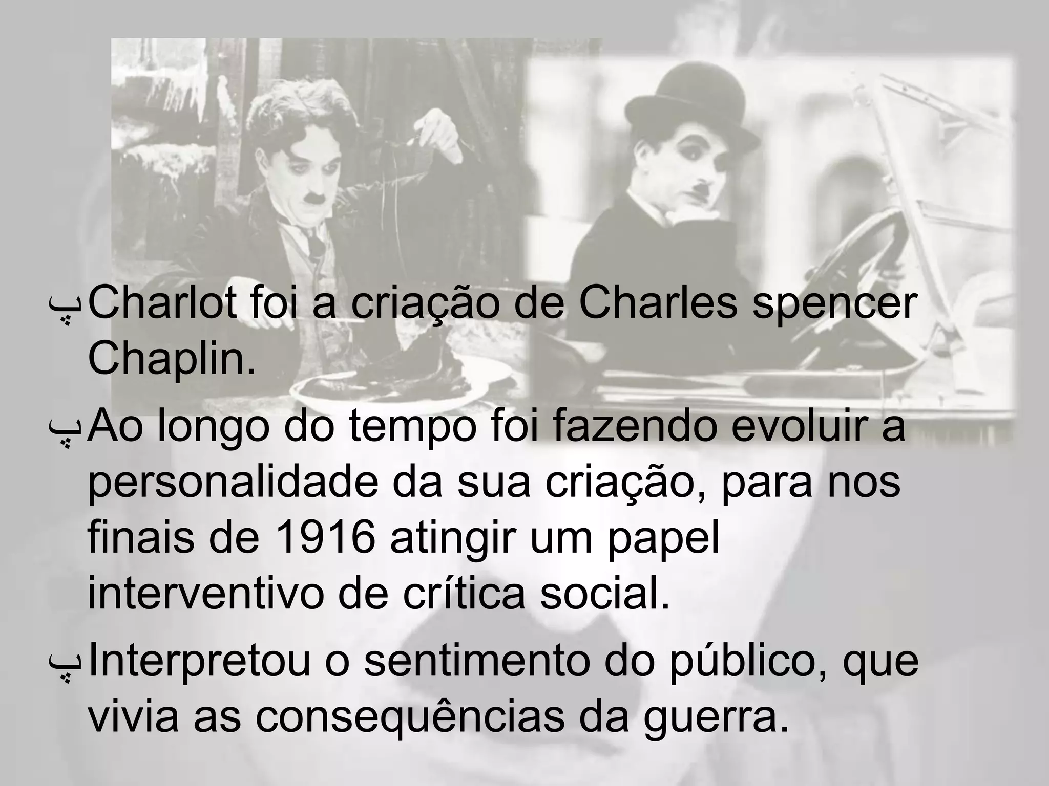 ‫ ﭖ‬Charlot foi a criação de Charles spencer
  Chaplin.
‫ ﭖ‬Ao longo do tempo foi fazendo evoluir a
  personalidade da sua criação, para nos
  finais de 1916 atingir um papel
  interventivo de crítica social.
‫ ﭖ‬Interpretou o sentimento do público, que
  vivia as consequências da guerra.
 