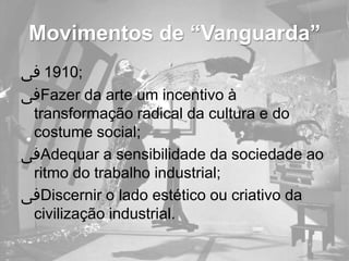 Movimentos de “Vanguarda”
‫;0191 ﰱ‬
‫ﰱ‬Fazer da arte um incentivo à
 transformação radical da cultura e do
 costume social;
‫ﰱ‬Adequar a sensibilidade da sociedade ao
 ritmo do trabalho industrial;
‫ﰱ‬Discernir o lado estético ou criativo da
 civilização industrial.
 