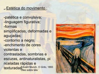‫ ﯽ‬Estética   do movimento :

-patética e convulsiva;
-linguagem figurativa;
-formas
simplificadas, deformadas e
aguçadas;
-contorno a negro;
-enchimento de cores
violentas e
contrastadas, sombrias e
escuras, antinaturalistas, pi
nceladas rápidas e
texturadas. sobre tela O Grito, 1893
           Edvard Munch,
           Óleo
 