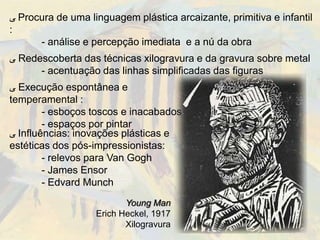 ‫ ﯽ‬Procura de uma linguagem plástica arcaizante, primitiva e infantil
:
      - análise e percepção imediata e a nú da obra
‫ ﯽ‬Redescoberta das técnicas xilogravura e da gravura sobre metal
      - acentuação das linhas simplificadas das figuras
‫ ﯽ‬Execução espontânea e
temperamental :
        - esboços toscos e inacabados
        - espaços por pintar
‫ ﯽ‬Influências: inovações plásticas e
estéticas dos pós-impressionistas:
        - relevos para Van Gogh
        - James Ensor
        - Edvard Munch
                          Young Man
                   Erich Heckel, 1917
                          Xilogravura
 