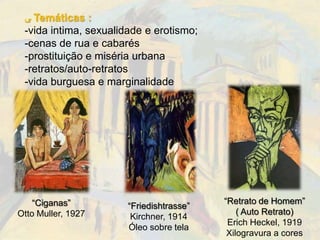 ‫ ﯽ‬Temáticas :
 -vida intima, sexualidade e erotismo;
 -cenas de rua e cabarés
 -prostituição e miséria urbana
 -retratos/auto-retratos
 -vida burguesa e marginalidade




    “Ciganas”                             “Retrato de Homem”
                       “Friedishtrasse”
Otto Muller, 1927                             ( Auto Retrato)
                        Kirchner, 1914
                                           Erich Heckel, 1919
                       Óleo sobre tela
                                           Xilogravura a cores
 