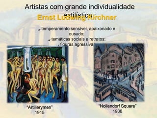 Artistas com grande individualidade
             estilística :
     Ernst Ludwing Kirchner
      ‫ ﯽ‬temperamento sensível, apaixonado e
                      ousado;
           ‫ ﯽ‬temáticas sociais e retratos;
               ‫ ﯽ‬figuras agressivas.




“Artillerymen”                        “Nollendorf Square”
     1915                                    1938
 