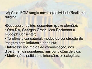 ‫ﯽ‬Após a 1ªGM surgiu nova objectividade/Realismo
mágico:

•Desespero, delírio, desordem (povo alemão);
• Otto Dix, Georges Grosz, Max Becknann e
Rudolph Schlichter;
• Tendência caricaturial, modos de construção de
imagem com influência dadaísta;
• Interesse nos meios de comunicação, nos
divertimentos populares, nas condições de vida;
• Motivações políticas e intenções psicológicas.
 