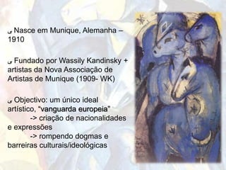 ‫ ﯽ‬Nasce em Munique, Alemanha –
1910

‫ ﯽ‬Fundado por Wassily Kandinsky +
artistas da Nova Associação de
Artistas de Munique (1909- WK)

‫ ﯽ‬Objectivo: um único ideal
artístico, “vanguarda europeia”
        -> criação de nacionalidades
e expressões
        -> rompendo dogmas e
barreiras culturais/ideológicas
 