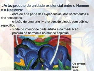 ‫ ﯽ‬Arte: produto de unidade existencial entre o Homem
e a Natureza:
      - obra de arte parte das experiências, dos sentimentos e
das sensações
      - criação de uma arte livre c sentido global, sem público
específico
      - vinda do interior de cada artista e da meditação
      - procura da harmonia no mundo espiritual




                                                   “Os cavalos
                                                   azuis”
                                                   Franz
 