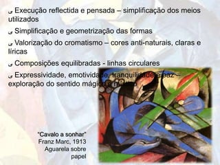 ‫ ﯽ‬Execução reflectida e pensada – simplificação dos meios
utilizados
‫ ﯽ‬Simplificação e geometrização das formas
‫ ﯽ‬Valorização do cromatismo – cores anti-naturais, claras e
líricas
‫ ﯽ‬Composições equilibradas - linhas circulares
‫ ﯽ‬Expressividade, emotividade, tranquilidade e paz –
exploração do sentido mágico e místico




        “Cavalo a sonhar”
        Franz Marc, 1913
          Aguarela sobre
                    papel
 