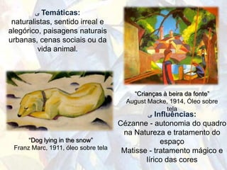 ‫ ﯽ‬Temáticas:
 naturalistas, sentido irreal e
alegórico, paisagens naturais
urbanas, cenas sociais ou da
         vida animal.




                                         “Crianças à beira da fonte”
                                       August Macke, 1914, Óleo sobre
                                                    tela
                                              ‫ ﯽ‬Influências:
                                     Cézanne - autonomia do quadro
                                      na Natureza e tratamento do
      “Dog lying in the snow”                     espaço
 Franz Marc, 1911, óleo sobre tela
                                      Matisse - tratamento mágico e
                                             lírico das cores
 