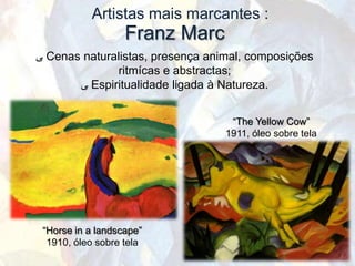 Artistas mais marcantes :
                   Franz Marc
‫ ﯽ‬Cenas naturalistas, presença animal, composições
              ritmícas e abstractas;
       ‫ ﯽ‬Espiritualidade ligada à Natureza.


                                   “The Yellow Cow”
                                  1911, óleo sobre tela




 “Horse in a landscape”
  1910, óleo sobre tela
 