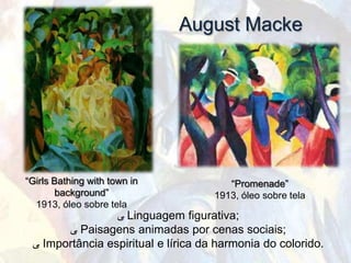 August Macke




“Girls Bathing with town in             “Promenade”
       background”                   1913, óleo sobre tela
  1913, óleo sobre tela
                 ‫ ﯽ‬Linguagem figurativa;
       ‫ ﯽ‬Paisagens animadas por cenas sociais;
 ‫ ﯽ‬Importância espiritual e lírica da harmonia do colorido.
 