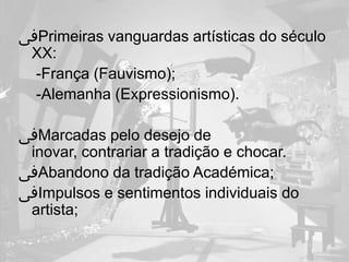 ‫ﰱ‬Primeiras vanguardas artísticas do século
 XX:
 -França (Fauvismo);
 -Alemanha (Expressionismo).

‫ﰱ‬Marcadas pelo desejo de
 inovar, contrariar a tradição e chocar.
‫ﰱ‬Abandono da tradição Académica;
‫ﰱ‬Impulsos e sentimentos individuais do
 artista;
 